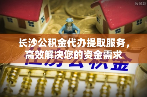 淮上长沙公积金代办提取服务，高效解决您的资金需求