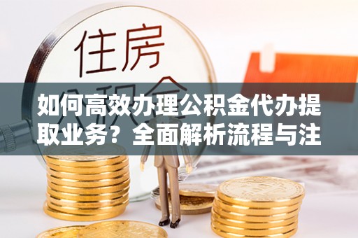 淮上如何高效办理公积金代办提取业务？全面解析流程与注意事项