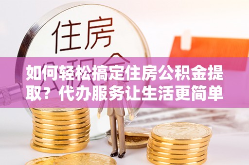 淮上如何轻松搞定住房公积金提取？代办服务让生活更简单