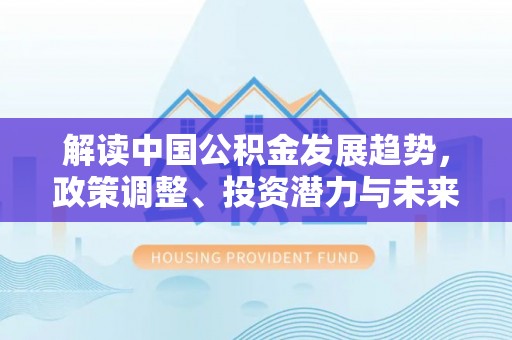 淮上解读中国公积金发展趋势，政策调整、投资潜力与未来展望