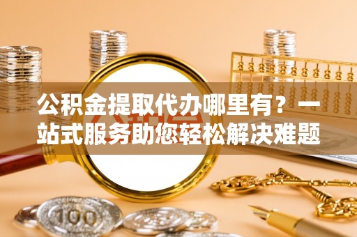 淮上公积金提取代办哪里有？一站式服务助您轻松解决难题