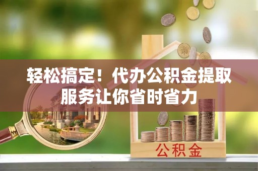 淮上轻松搞定！代办公积金提取服务让你省时省力