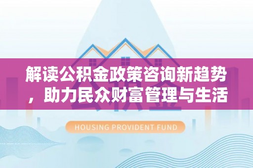 淮上解读公积金政策咨询新趋势，助力民众财富管理与生活规划