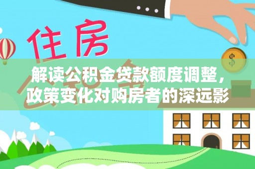 淮上解读公积金贷款额度调整，政策变化对购房者的深远影响