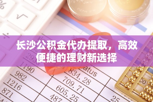 淮上长沙公积金代办提取，高效便捷的理财新选择