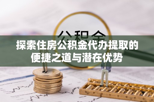 淮上探索住房公积金代办提取的便捷之道与潜在优势