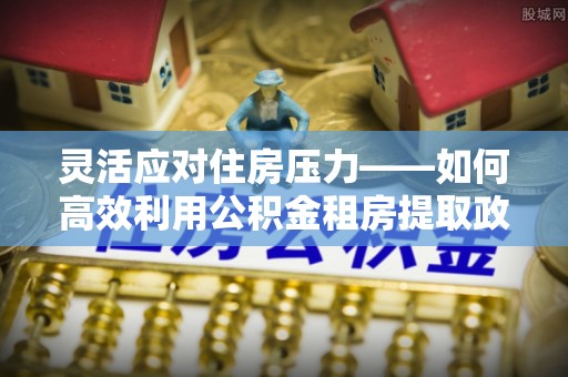 淮上灵活应对住房压力——如何高效利用公积金租房提取政策