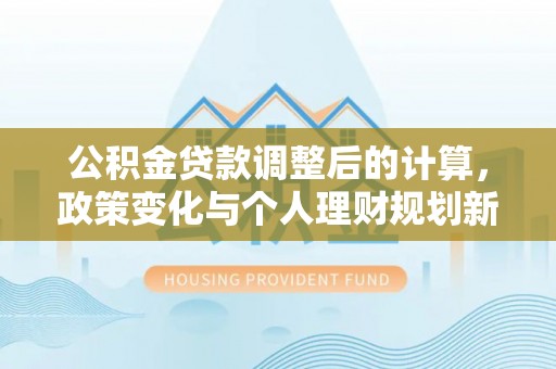 淮上公积金贷款调整后的计算，政策变化与个人理财规划新方向