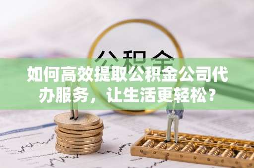 淮上如何高效提取公积金公司代办服务，让生活更轻松？