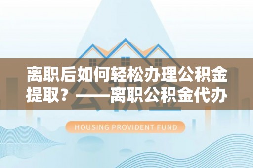 淮上离职后如何轻松办理公积金提取？——离职公积金代办提取服务详解