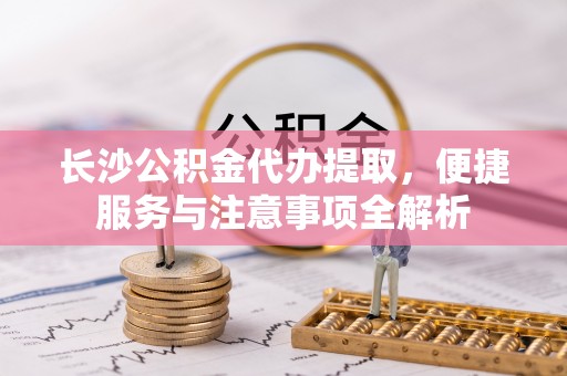 淮上长沙公积金代办提取，便捷服务与注意事项全解析