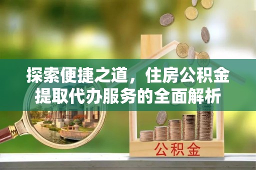 淮上探索便捷之道，住房公积金提取代办服务的全面解析