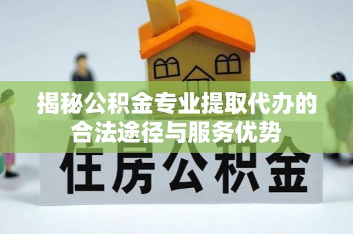 淮上揭秘公积金专业提取代办的合法途径与服务优势