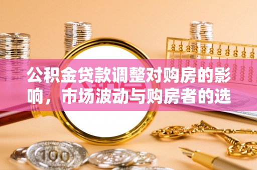 淮上公积金贷款调整对购房的影响，市场波动与购房者的选择