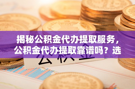 淮上揭秘公积金代办提取服务，公积金代办提取靠谱吗？选择前你需要知道这些！