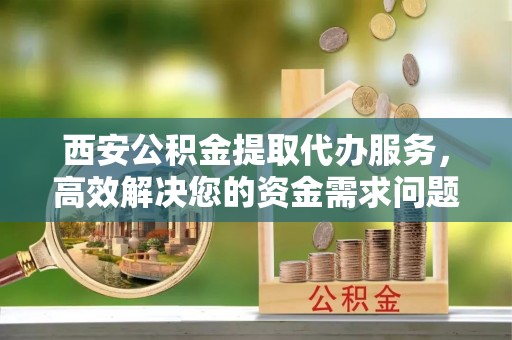 淮上西安公积金提取代办服务，高效解决您的资金需求问题
