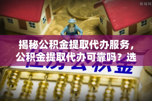 淮上揭秘公积金提取代办服务，公积金提取代办可靠吗？选择需谨慎