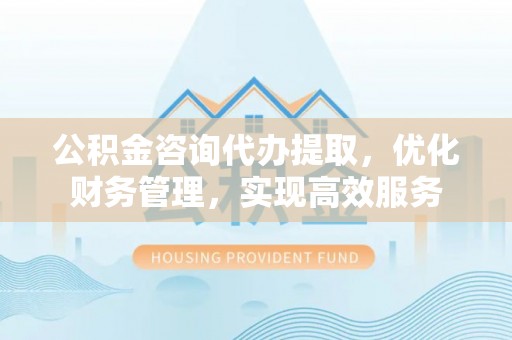 淮上公积金咨询代办提取，优化财务管理，实现高效服务