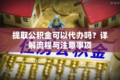 淮上提取公积金可以代办吗？详解流程与注意事项