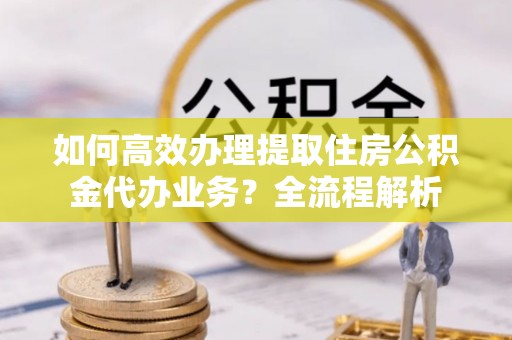 淮上如何高效办理提取住房公积金代办业务？全流程解析