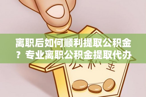 淮上离职后如何顺利提取公积金？专业离职公积金提取代办服务指南