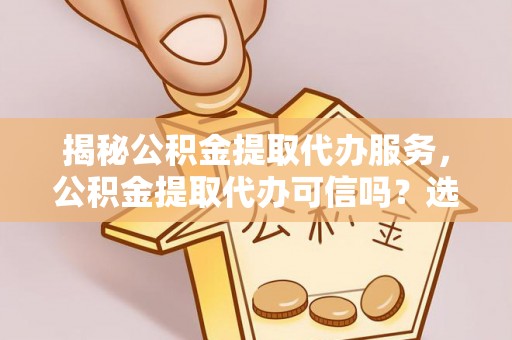 淮上揭秘公积金提取代办服务，公积金提取代办可信吗？选择前你需要知道的真相