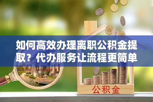 淮上如何高效办理离职公积金提取？代办服务让流程更简单