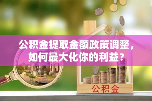 淮上公积金提取金额政策调整，如何最大化你的利益？