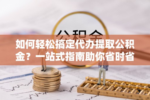 淮上如何轻松搞定代办提取公积金？一站式指南助你省时省心