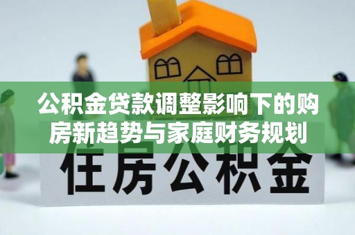 淮上公积金贷款调整影响下的购房新趋势与家庭财务规划