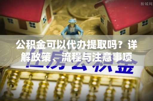淮上公积金可以代办提取吗？详解政策、流程与注意事项
