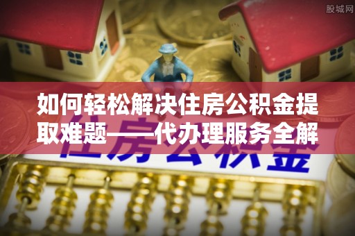 淮上如何轻松解决住房公积金提取难题——代办理服务全解析