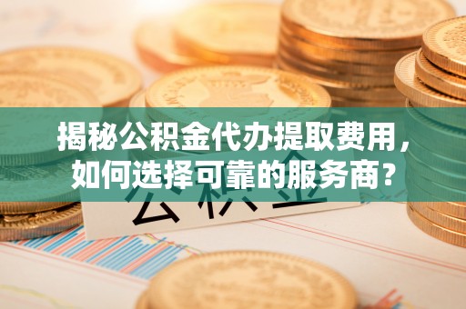 淮上揭秘公积金代办提取费用，如何选择可靠的服务商？