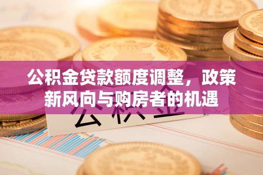 淮上公积金贷款额度调整，政策新风向与购房者的机遇