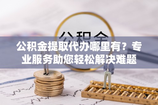 淮上公积金提取代办哪里有？专业服务助您轻松解决难题