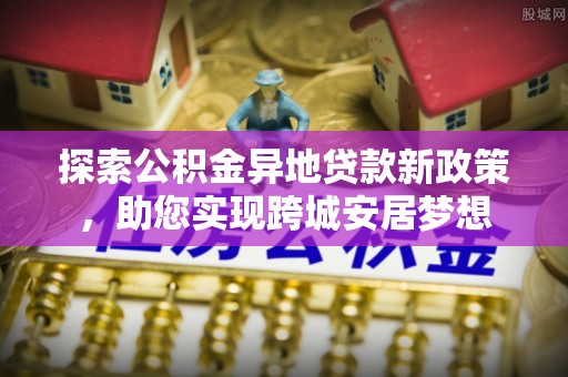 淮上探索公积金异地贷款新政策，助您实现跨城安居梦想