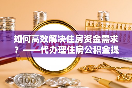 淮上如何高效解决住房资金需求？——代办理住房公积金提取服务全解析
