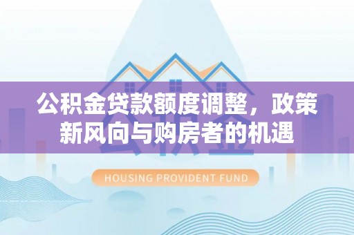 淮上公积金贷款额度调整，政策新风向与购房者的机遇