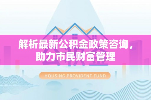 淮上解析最新公积金政策咨询，助力市民财富管理