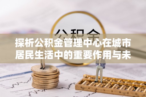 淮上探析公积金管理中心在城市居民生活中的重要作用与未来发展趋势