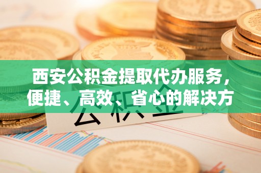 淮上西安公积金提取代办服务，便捷、高效、省心的解决方案