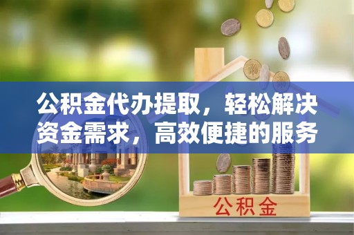 淮上公积金代办提取，轻松解决资金需求，高效便捷的服务选择