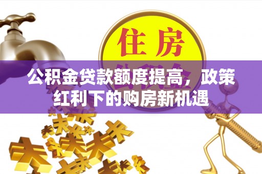 淮上公积金贷款额度提高，政策红利下的购房新机遇
