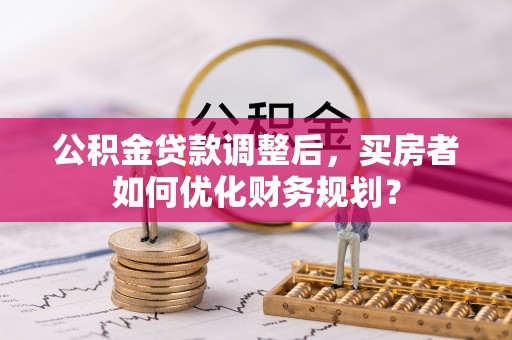 淮上公积金贷款调整后，买房者如何优化财务规划？