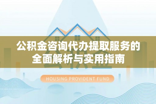 淮上公积金咨询代办提取服务的全面解析与实用指南