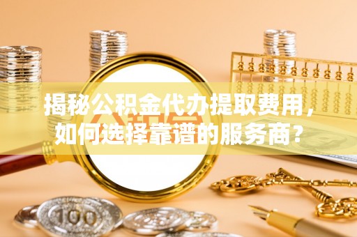 淮上揭秘公积金代办提取费用，如何选择靠谱的服务商？