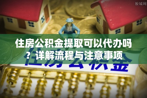 淮上住房公积金提取可以代办吗？详解流程与注意事项