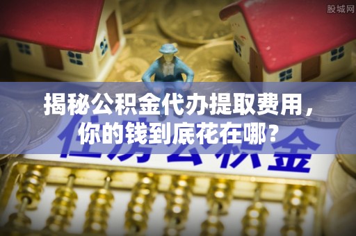 淮上揭秘公积金代办提取费用，你的钱到底花在哪？