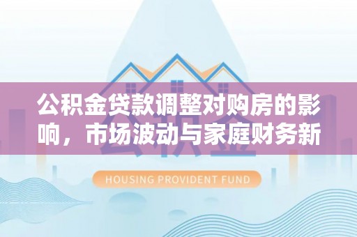 淮上公积金贷款调整对购房的影响，市场波动与家庭财务新趋势