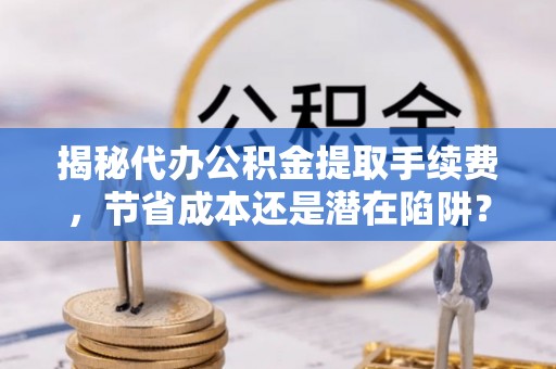 淮上揭秘代办公积金提取手续费，节省成本还是潜在陷阱？